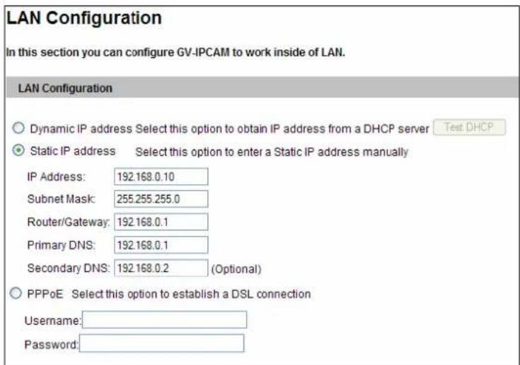 LAN Configuration In this section you can configure GV-IPCAM to work inside of LAN. LAN Configuration Dynamic IP address Select this option to obtain IP address from a DHCP server Test DHCP Static IP address Select this option to enter a Static IP address manually IP Address: 192.168.0.10 Subnet Mask: 255.255.255.0 Router/Gateway: 192.168.0.1 Primary DNS: 192.168.0.1 Secondary DNS: 192.168.0.2 (Optional) PPPoE Select this option to establish a DSL connection Username: Password: