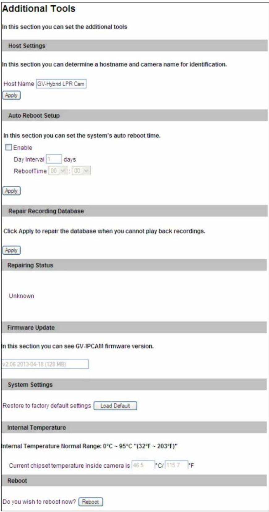 Additional Tools In this section you can set the additional tools Host Settings In this section you can determine a hostname and camera name for identification. Host Name GV-Hybrid LPR Cam Apply Auto Reboot Setup In this section you can set the system's auto reboot time. Enable Day Interval 1 days RebootTime 00 : 00 Apply Repair Recording Database Click Apply to repair the database when you cannot play back recordings. Apply Repairing Status Unknown Firmware Update In this section you can see GV-IPCAM firmware version. v2.06 2013-04-18 (128 MB) System Settings Restore to factory default settings Load Default Internal Temperature Internal Temperature Normal Range: 0°C ~ 95°C "(32°F ~ 203°F)" Current chipset temperature inside camera is 46.5 °C/ 115.7 °F Reboot Do you wish to reboot now? Reboot
