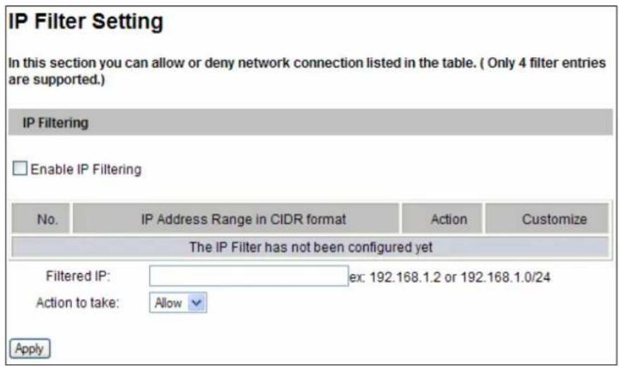 IP Filter Setting In this section you can allow or deny network connection listed in the table. ( Only 4 filter entries are supported.) IP Filtering Enable IP Filtering No. IP Address Range in CIDR format Action Customize The IP Filter has not been configured yet Filtered IP: ex: 192.168.1.2 or 192.168.1.0/24 Action to take: Allow Apply