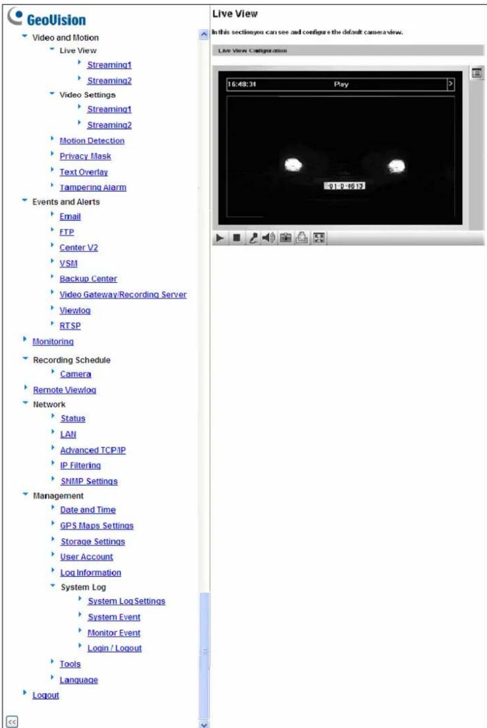 GeoVision Video and Motion Live View Streaming1 Streaming2 Video Settings Streaming1 Streaming2 Motion Detection Privacy Mask Text Overlay Tampering Alarm Events and Alerts Email FTP Center V2 VSM Backup Center Video Gateway/Recording Server Viewlog RTSP Monitoring Recording Schedule Camera Remote Viewlog Network Status LAN Advanced TCP/IP IP Filtering SNMP Settings Management Date and Time GPS Maps Settings Storage Settings User Account Log Information System Log System Log Settings System Event Monitor Event Login / Logout Tools Language Logout