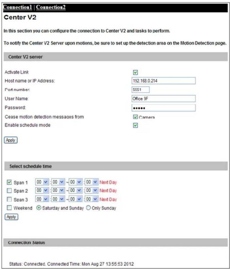 Connection1 | Connection2 Center V2 In this section you can configure the connection to Center V2 and tasks to perform. To notify the Center V2 Server upon motions, be sure to set up the detection area on the Motion Detection page. Center V2 server Activate Link Host name or IP Address: 192.168.0.214 Port number: 5551 User Name: Office 9F Password: **** Cease motion detection messages from Camera Enable schedule mode Apply Select schedule time Span 1 00 00 ~00 00 Next Day Span 2 00 00 ~00 00 Next Day Span 3 00 00 ~00 00 Next Day Weekend ● Saturday and Sunday ○ Only Sunday Apply Connection Status Status: Connected. Connected Time: Mon Aug 27 13:55:53 2012