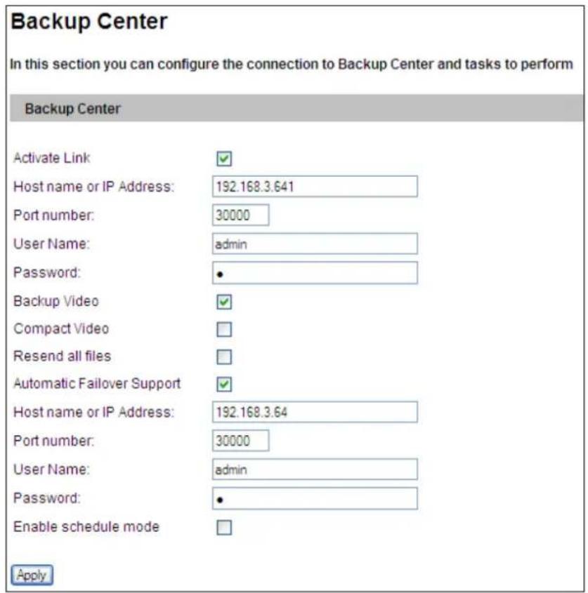 Backup Center In this section you can configure the connection to Backup Center and tasks to perform Backup Center Activate Link Host name or IP Address: 192.168.3.641 Port number: 30000 User Name: admin Password: • Backup Video Compact Video Resend all files Automatic Failover Support Host name or IP Address: 192.168.3.64 Port number: 30000 User Name: admin Password: • Enable schedule mode Apply