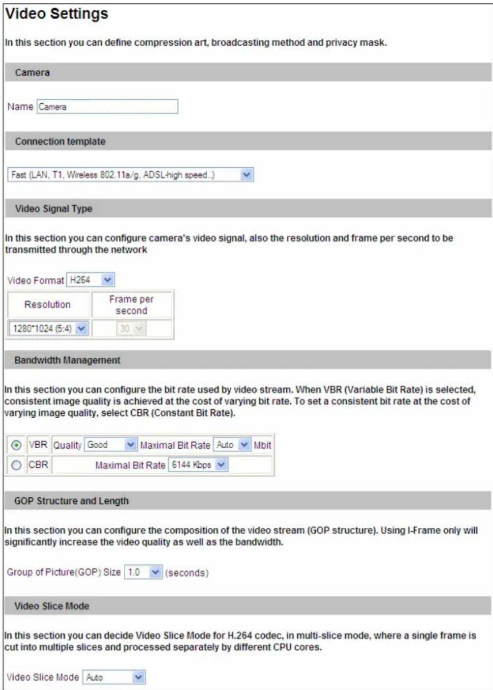 Video Settings In this section you can define compression art, broadcasting method and privacy mask. Camera Name Camera Connection template Fast (LAN, T1, Wireless 802.11a/g, ADSL-high speed...) Video Signal Type In this section you can configure camera's video signal, also the resolution and frame per second to be transmitted through the network Video Format H264 Resolution Frame per second 1280*1024 (5:4) 30 Bandwidth Management In this section you can configure the bit rate used by video stream. When VBR (Variable Bit Rate) is selected, consistent image quality is achieved at the cost of varying bit rate. To set a consistent bit rate at the cost of varying image quality, select CBR (Constant Bit Rate). VBR Quality Good Maximal Bit Rate Auto Mbit CBR Maximal Bit Rate 6144 Kbps GOP Structure and Length In this section you can configure the composition of the video stream (GOP structure). Using I-Frame only will significantly increase the video quality as well as the bandwidth. Group of Picture(GOP) Size 1.0 (seconds) Video Slice Mode In this section you can decide Video Slice Mode for H.264 codec, in multi-slice mode, where a single frame is cut into multiple slices and processed separately by different CPU cores. Video Slice Mode Auto