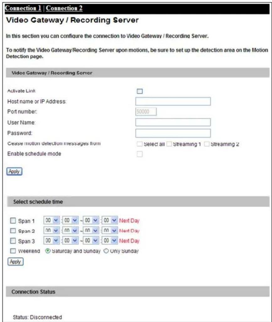 Connection 1 | Connection 2 Video Gateway / Recording Server In this section you can configure the connection to Video Gateway / Recording Server. To notify the Video Gateway/Recording Server upon motions, be sure to set up the detection area on the Motion Detection page. Video Gateway / Recording Server Activate Link: Host name or IP Address: Port number: 50000 User Name: Password: Cease motion detection messages from Select all Streaming 1 Streaming 2 Enable schedule mode Apply Select schedule time Span 1 00 00 ~ 00 00 Next Day Span 2 nn 00 ~ nn 00 Next Day Span 3 00 00 ~ 00 00 Next Day Weekend ● Saturday and Sunday ○ Only Sunday Apply Connection Status Status: Disconnected