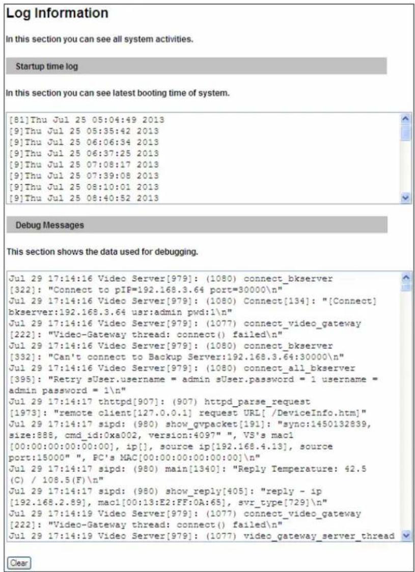 Log Information In this section you can see all system activities. Startup time log In this section you can see latest booting time of system. [81]Thu Jul 25 05:04:49 2013 [9]Thu Jul 25 05:35:42 2013 [9]Thu Jul 25 06:06:34 2013 [9]Thu Jul 25 06:37:25 2013 [9]Thu Jul 25 07:08:17 2013 [9]Thu Jul 25 07:39:08 2013 [9]Thu Jul 25 08:10:01 2013 [9]Thu Jul 25 08:40:52 2013 Debug Messages This section shows the data used for debugging. Jul 29 17:14:16 Video Server[979]: (1080) connect_bkserver [322]: "Connect to pIF=192.168.3.64 port=30000\n" Jul 29 17:14:16 Video Server[979]: (1080) Connect[134]: "[Connect] bkserver:192.168.3.64 usr:admin pwd:1\n" Jul 29 17:14:16 Video Server[979]: (1077) connect_video_gateway [222]: "Video-Gateway thread: connect() failed\n" Jul 29 17:14:16 Video Server[979]: (1080) connect_bkserver [332]: "Can't connect to Backup Server:192.168.3.64:30000\n" Jul 29 17:14:16 Video Server[979]: (1080) connect_all_bkserver [395]: "Retry sUser.username = admin sUser.password = 1 username = admin password = 1\n" Jul 29 17:14:17 thttpd[907]: (907) httpd_parse_request [1973]: "remote client[127.0.0.1] request URL[/DeviceInfo.htm]" Jul 29 17:14:17 sipd: (980) show_gvpacket[191]: "sync:1450132839, size:888, cmd_id:0xa002, version:4097" ", VS's mac1 [00:00:00:00:00:00], ip[], source ip[192.168.4.13], source port:15000" ", PC's MAC[00:00:00:00:00:00]\n" Jul 29 17:14:17 sipd: (980) main[1340]: "Reply Temperature: 42.5 (C) / 108.5(F)\n" Jul 29 17:14:17 sipd: (980) show_reply[405]: "reply - ip [192.168.2.89], mac1[00:13:E2:FF:OA:65], svr_type[729]\n" Jul 29 17:14:19 Video Server[979]: (1077) connect_video_gateway [222]: "Video-Gateway thread: connect() failed\n" Jul 29 17:14:19 Video Server[979]: (1077) video_gateway_server_thread Clear