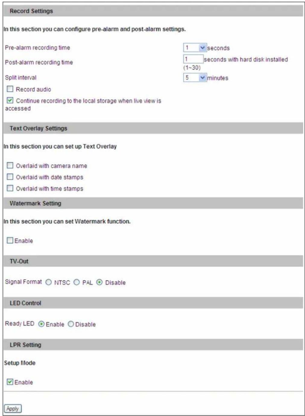 Record Settings In this section you can configure pre-alarm and post-alarm settings. Pre-alarm recording time 1 seconds Post-alarm recording time 1 seconds with hard disk installed (1~30) Split interval 5 minutes Record audio Continue recording to the local storage when live view is accessed Text Overlay Settings In this section you can set up Text Overlay Overlaid with camera name Overlaid with date stamps Overlaid with time stamps Watermark Setting In this section you can set Watermark function. Enable TV-Out Signal Format NTSC PAL Disable LED Control Ready LED Enable Disable LPR Setting Setup Mode Enable Apply