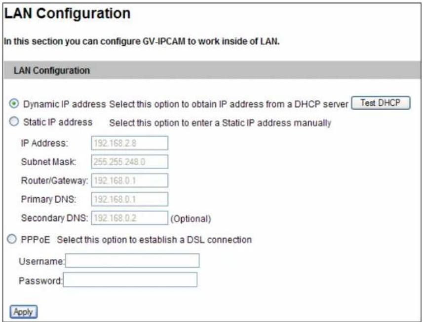 LAN Configuration In this section you can configure GV-IPCAM to work inside of LAN. LAN Configuration Dynamic IP address Select this option to obtain IP address from a DHCP server Test DHCP Static IP address Select this option to enter a Static IP address manually IP Address: 192.168.2.8 Subnet Mask: 255.255.248.0 Router/Gateway: 192.168.0.1 Primary DNS: 192.168.0.1 Secondary DNS: 192.168.0.2 (Optional) PPPoE Select this option to establish a DSL connection Username: Password: Apply