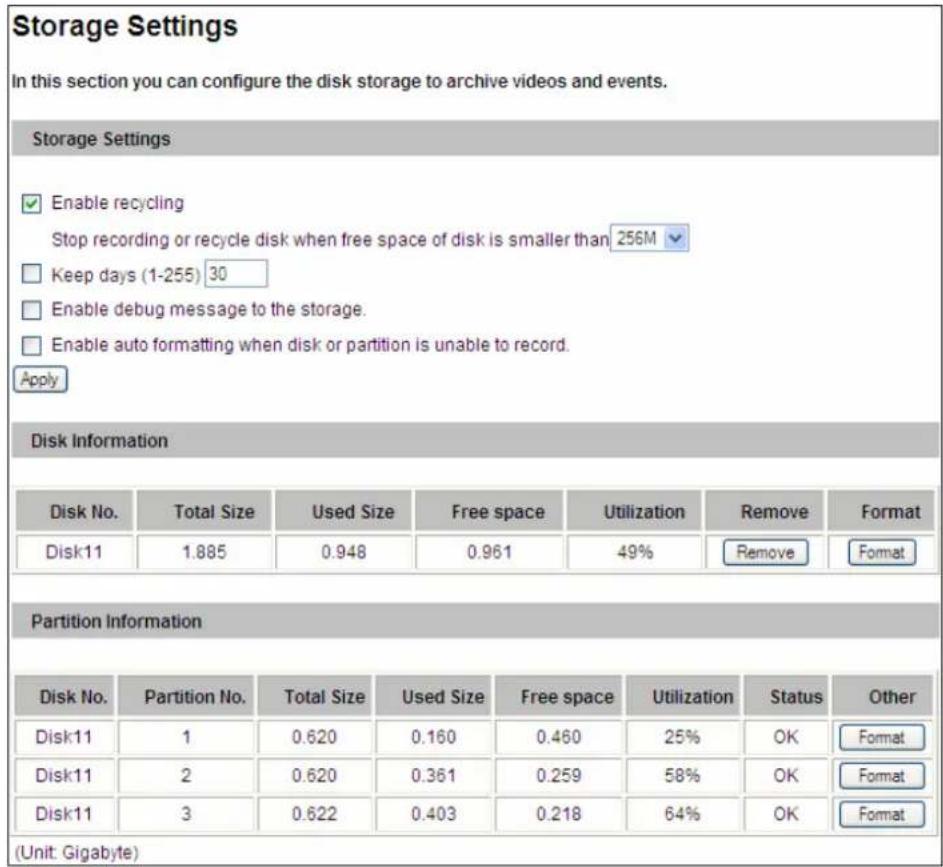 Storage Settings In this section you can configure the disk storage to archive videos and events. Storage Settings Enable recycling Stop recording or recycle disk when free space of disk is smaller than 256M Keep days (1-255) 30 Enable debug message to the storage. Enable auto formatting when disk or partition is unable to record. Apply Disk Information Disk No. Total Size Used Size Free space Utilization Remove Format Disk11 1.885 0.948 0.961 49% Remove Format Partition Information Disk No. Partition No. Total Size Used Size Free space Utilization Status Other Disk11 1 0.620 0.160 0.460 25% OK Format Disk11 2 0.620 0.361 0.259 58% OK Format Disk11 3 0.622 0.403 0.218 64% OK Format (Unit: Gigabyte)