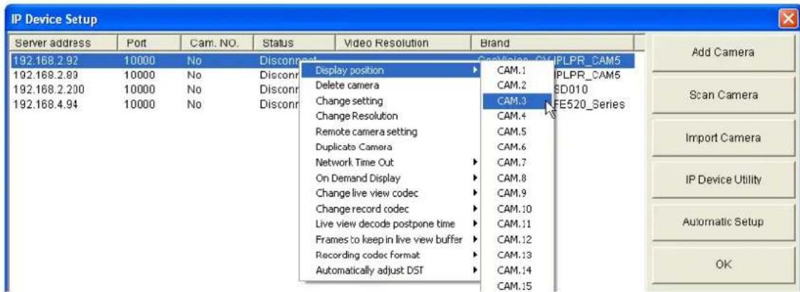 IP Device Setup Server address Port Cam. NO. Status Video Resolution Brand 192.168.2.92 10000 No Disconnect Scan/View_CAMPLPR_CAM5 192.168.2.93 10000 No Disconnect Display position CAM.1 PLPR_CAM5 192.168.2.200 10000 No Disconnect Delete camera CAM.2 SD010 192.168.4.94 10000 No Disconnect Change setting CAM.3 FE520_Series Change Resolution CAM.4 Remote camera setting CAM.5 Duplicate Camera CAM.6 Network Time Out CAM.7 On Demand Display CAM.8 Change live view codec CAM.9 Change record codec CAM.10 .Live view decode postpone time CAM.11 Frames to keep in live view buffer CAM.12 Recording codec format CAM.13 Automatically adjust DST CAM.14 CAM.15 Add Camera Scan Camera Import Camera IP Device Utility Automatic Setup OK