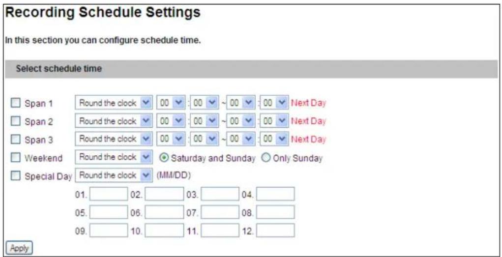 Recording Schedule Settings In this section you can configure schedule time. Select schedule time Span 1 Round the clock 00 : 00 ~ 00 : 00 Next Day Span 2 Round the clock 00 : 00 ~ 00 : 00 Next Day Span 3 Round the clock 00 : 00 ~ 00 : 00 Next Day Weekend Round the clock Saturday and Sunday Only Sunday Special Day Round the clock (MM/DD) 01. 02. 03. 04. 05. 06. 07. 08. 09. 10. 11. 12. Apply