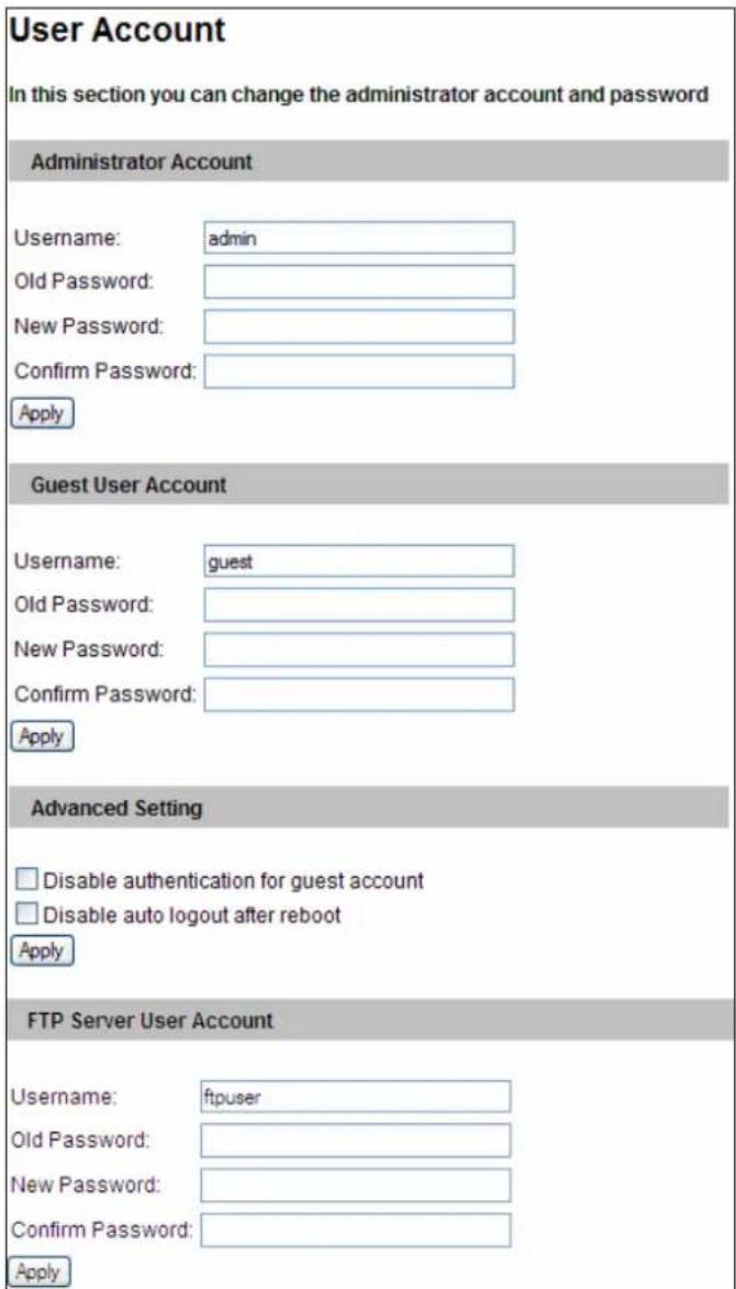 User Account In this section you can change the administrator account and password Administrator Account Username: admin Old Password: New Password: Confirm Password: Apply Guest User Account Username: guest Old Password: New Password: Confirm Password: Apply Advanced Setting Disable authentication for guest account Disable auto logout after reboot Apply FTP Server User Account Username: ftpuser Old Password: New Password: Confirm Password: Apply