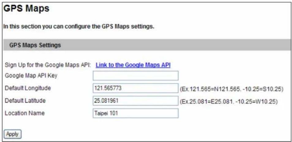 GPS Maps In this section you can configure the GPS Maps settings. GPS Maps Settings Sign Up for the Google Maps API: Link to the Google Maps API Google Map API Key Default Longitude 121.565773 (Ex.121.565=N121.565. -10.25=S10.25) Default Latitude 25.081961 (Ex.25.081=E25.081. -10.25=W10.25) Location Name Taipei 101 Apply