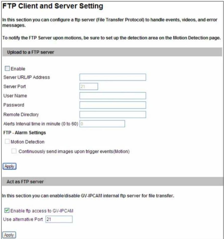 FTP Client and Server Setting In this section you can configure a ftp server (File Transfer Protocol) to handle events, videos, and error messages. To notify the FTP Server upon motions, be sure to set up the detection area on the Motion Detection page. Upload to a FTP server Enable Server URL/IP Address Server Port 21 User Name Password Remote Directory Alerts Interval time in minute (0 to 60) 0 FTP - Alarm Settings Motion Detection Continuously send images upon trigger events(Motion) Apply Act as FTP server In this section you can enable/disable GV-IPCAM internal ftp server for file transfer. Enable ftp access to GV-IPCAM Use alternative Port 21 Apply