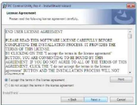 PC Control Utility Pro 4 - InstallShield Wizard License Agreement Please read the following license agreement carefully. END USER LICENSE AGREEMENT PLEASE READ THIS SOFTWARE LICENSE CAREFULLY BEFORE COMPLETING THE INSTALLATION PROCESS. IT PROVIDES THE TERMS OF THIS LICENSE BY CLICKING ON THE "I accept the terms in the license agreement" BUTTON. YOU ARE CONSENTING TO BE BOUND BY THIS AGREEMENT. IF YOU DO NOT AGREE TO ALL OF THE TERMS OF THIS AGREEMENT. CLICK THE "I do not accept the terms in the license agreement" BUTTON AND THE INSTALLATION PROCESS WILL NOT CONTENTS ● I accept the terms in the license agreement ○ I do not accept the terms in the license agreement Print < Back Next > Cancel