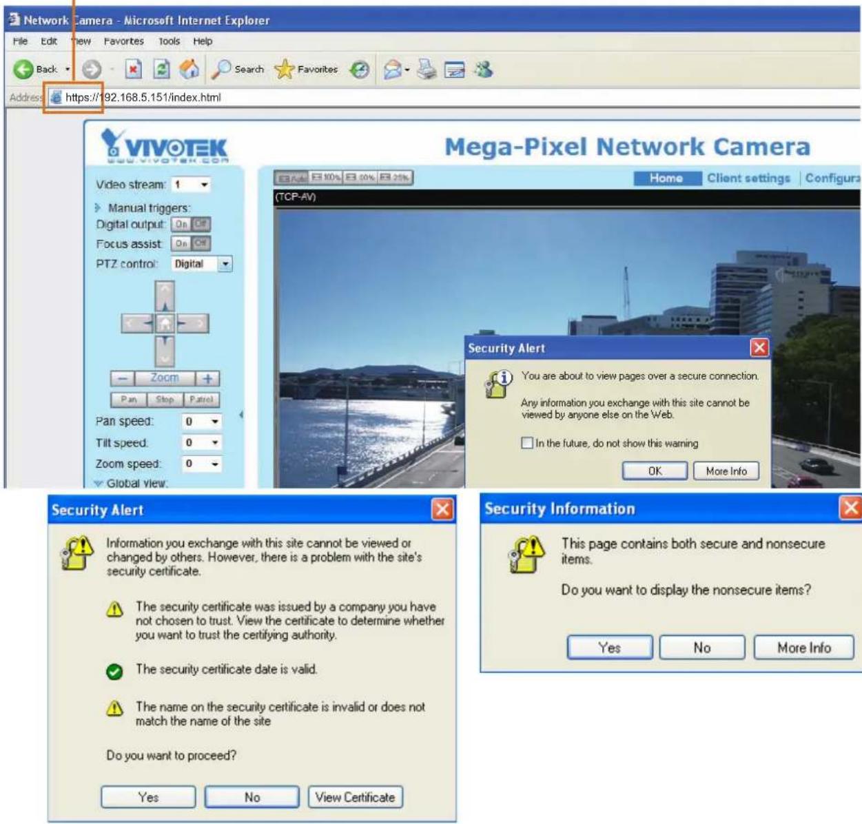 Network Camera - Microsoft Internet Explorer File Edit View Favorites Tools Help Back Search Favorites Address https://192.168.5.151/index.html VIVOTEK Video stream: 1 Manual triggers: Digital output: On Off Focus assist: On Off PTZ control: Digital Zoom + Pan Stop Patrol Pan speed: 0 Tilt speed: 0 Zoom speed: 0 Global view: Mega-Pixel Network Camera Home Client settings Configura (TCP-AV) Security Alert You are about to view pages over a secure connection. Any information you exchange with this site cannot be viewed by anyone else on the Web. In the future, do not show this warning OK More Info Security Alert Information you exchange with this site cannot be viewed or changed by others. However, there is a problem with the site's security certificate. The security certificate was issued by a company you have not chosen to trust. View the certificate to determine whether you want to trust the certifying authority. The security certificate date is valid. The name on the security certificate is invalid or does not match the name of the site Do you want to proceed? Yes No View Certificate Security Information This page contains both secure and nonsecure items. Do you want to display the nonsecure items? Yes No More Info