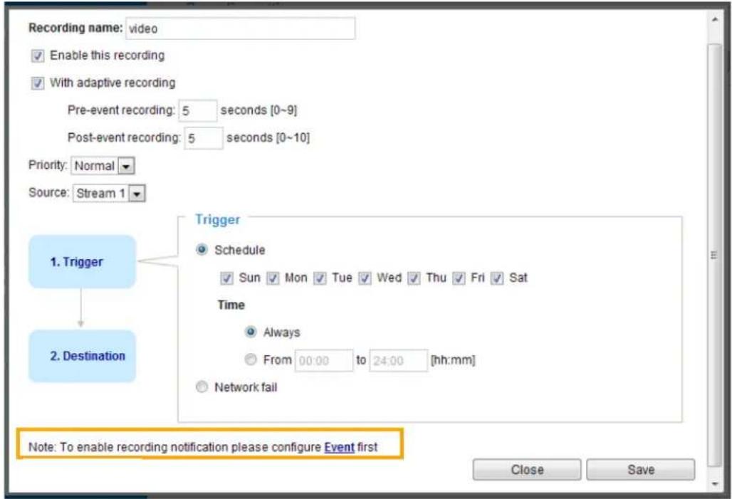 Recording name: video Enable this recording With adaptive recording Pre-event recording: 5 seconds [0~9] Post-event recording: 5 seconds [0~10] Priority: Normal Source: Stream 1 1. Trigger 2. Destination Trigger Schedule Sun Mon Tue Wed Thu Fri Sat Time Always From 00:00 to 24:00 [hh:mm] Network fail Note: To enable recording notification please configure Event first Close Save