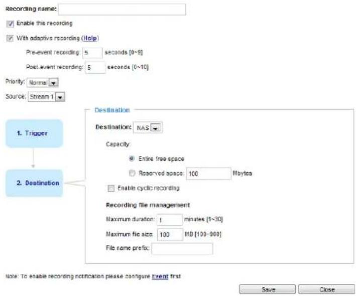 Recording name: Enable this recording With adaptive recording (Help) Pre-event recording: 5 seconds [0~9] Post-event recording: 5 seconds [0~10] Priority: Normal Source: Stream 1 Destination Destination: NAS Capacity Entire free space Reserved space: 100 Maytes Enable cyclic recording Recording file management Maximum duration: 1 minutes [1~30] Maximum file size: 100 MB [100~900] File name prefix: 1. Trigger 2. Destination Note: To enable recording notification please configure Event first Save Close