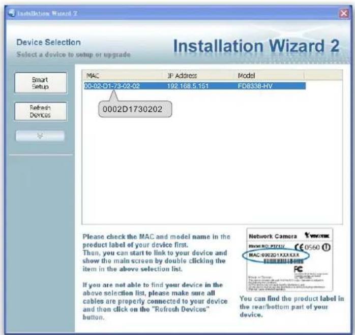 Installation Wizard 2 Device Selection Select a device to setup or upgrade Smart Setup Refresh Devices MAC IP Address Model 00-02-D1-73-02-02 192.168.5.151 FDB338-HV 0002D1730202 Please check the MAC and model name in the product label of your device first. Then, you can start to link to your device and show the main screen by double clicking the item in the above selection list. If you are not able to find your device in the above selection list, please make sure all cables are properly connected to your device and then click on the "Refresh Devices" button. Network Camera MAYA NO: PZ/172 €0560 MAC: 0002D1X2X3XX $2000000000000000000000000000000000000000000000000000000000000000000000000000000000000000 You can find the product label in the rear/bottom part of your device.