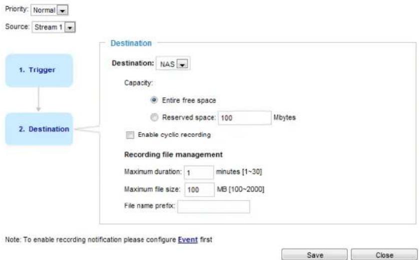 Priority: Normal Source: Stream 1 1. Trigger Destination Destination: NAS Capacity: Entire free space Reserved space: 100 Mbytes Enable cyclic recording Recording file management Maximum duration: 1 minutes [1~30] Maximum file size: 100 MB [100~2000] File name prefix: Note: To enable recording notification please configure Event first Save Close