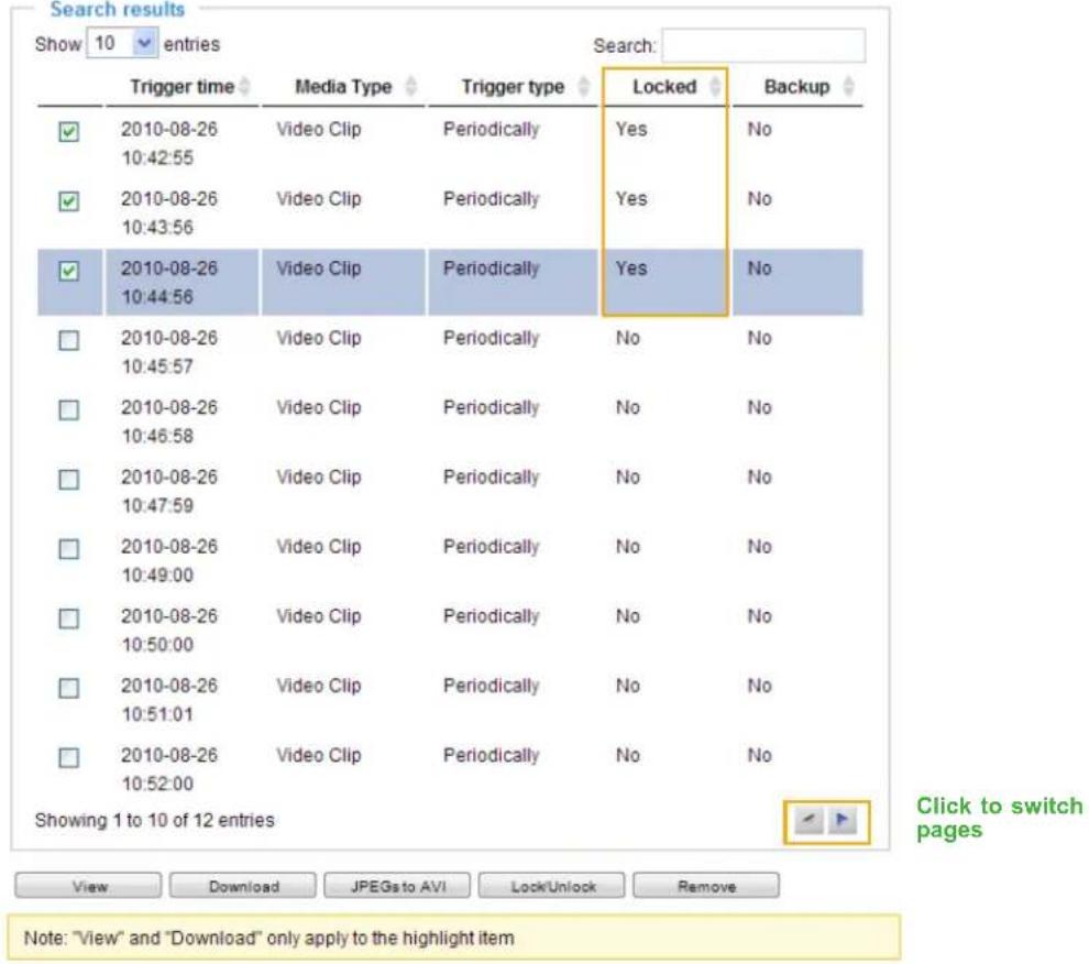 Search results Show 10 entries Search: Trigger time Media Type Trigger type Locked Backup ✓ 2010-08-26 Video Clip Periodically Yes No 10:42:55 ✓ 2010-08-26 Video Clip Periodically Yes No 10:43:56 ✓ 2010-08-26 Video Clip Periodically Yes No 10:44:56 □ 2010-08-26 Video Clip Periodically No No 10:45:57 □ 2010-08-26 Video Clip Periodically No No 10:46:58 □ 2010-08-26 Video Clip Periodically No No 10:47:59 □ 2010-08-26 Video Clip Periodically No No 10:49:00 □ 2010-08-26 Video Clip Periodically No No 10:50:00 □ 2010-08-26 Video Clip Periodically No No 10:51:01 □ 2010-08-26 Video Clip Periodically No No 10:52:00 Showing 1 to 10 of 12 entries Click to switch pages View Download JPEGs to AVI LockUnlock Remove Note: "View" and "Download" only apply to the highlight item