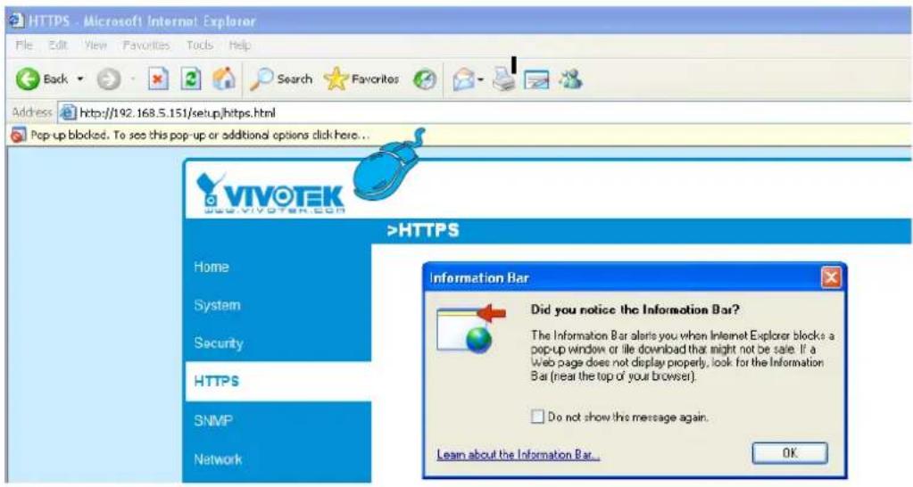HTTPS - Microsoft Internet Explorer File Edit View Favorites Tools Help Back Search Favorites Address http://192.168.5.151/setup/https.html Pop up blocked. To see this pop-up or additional options click here... VIVOTEK 2000.VIVOTEK.COM >HTTPS Home System Security HTTPS SNMP Network Information Bar Did you notice the Information Bar? The Information Bar alerts you when Internet Explorer blocks a pop-up window or file download that might not be sale. If a Web page does not display properly, look for the Information Bar (near the top of your browser). Do not show the message again. Learn about the Information Bar... OK