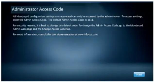Administrator Access Code All Mondopad configuration settings are secure and can only be accessed by the administrator. To access settings, enter the Admin Access Code. The default Admin Access Code is: 1111. For security reasons, it is best to change this default code. To change the Admin Access Code, go to the Mondopad Admin web page and the Change Access Code tab. For more information, consult the user documentation at www.infocus.com.