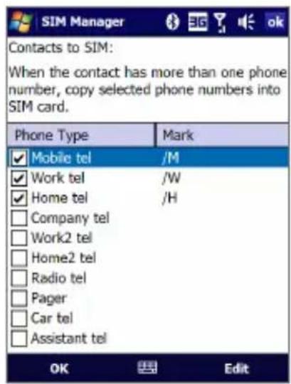 SIM Manager Contacts to SIM: When the contact has more than one phone number, copy selected phone numbers into SIM card. Phone Type Mark ✓ Mobile tel /M ✓ Work tel /W ✓ Home tel /H □ Company tel □ Work2 tel □ Home2 tel □ Radio tel □ Pager □ Car tel □ Assistant tel OK Edit