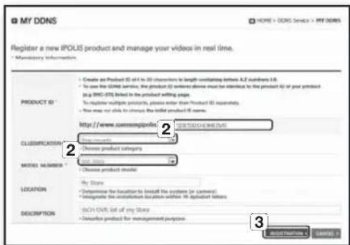 My DDNS HOME > DDNS Service > REITERS Register a new iPOUS product and manage your videos in real time. • Mandatory Information PRODUCT ID • Create as Product ID is 4 to 30 characters to length surfacing before A.Z. numbers 6.8. • In use the GNDS service, the product ID works above must be identified to the product ID of your product (e.g. IWC-DS) listed in the product setting page. To register multiple products, please enter than Product ID separately. • We now not able to choose the initial product ID name. http://www.comsamples/12345970000000 CLASSIFICATION • Choose models • Choose product categories MODEL NUMBER • Use models • Choose product should LOCATION • My Store • Outperform the location to install the system (or camera) • Engage the installation location within the product layout DESCRIPTION • Each store list of any store • Outperform product management purpose 3