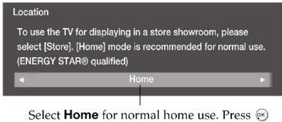Location To use the TV for displaying in a store showroom, please select [Store]. [Home] mode is recommended for normal use. (ENERGY STAR® qualified) Home Select Home for normal home use. Press OK