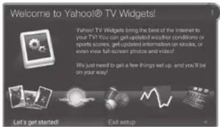 Welcome to Yahoo!@ TV Widgets! Yahoo! TV Widgets bring the best of the internet to your TV! You can get updated weather conditions or sports scores, get updated information on stocks, or even view full-screen photos and videos! We just need to get a few things set up, and you'll be on your way! Let's get started! Exit setup