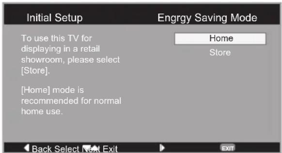 Initial Setup To use this TV for displaying in a retail showroom, please select [Store]. [Home] mode is recommended for normal home use. Engrgy Saving Mode Home Store Back Select Next Exit EXIT