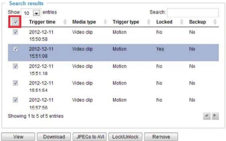 Search results Show 10 entries Search: ✓ Trigger time Media type Trigger type Locked Backup ✓ 2012-12-11 Video dip Motion No No 15:50:58 ✓ 2012-12-11 Video dip Motion Yes No 15:51:08 ✓ 2012-12-11 Video dip Motion No No 15:51:18 ✓ 2012-12-11 Video dip Motion No No 15:51:54 ✓ 2012-12-11 Video dip Motion No No 15:57:56 Showing 1 to 5 of 5 entries View Download JPEGs to AVI Lock/Unlock Remove