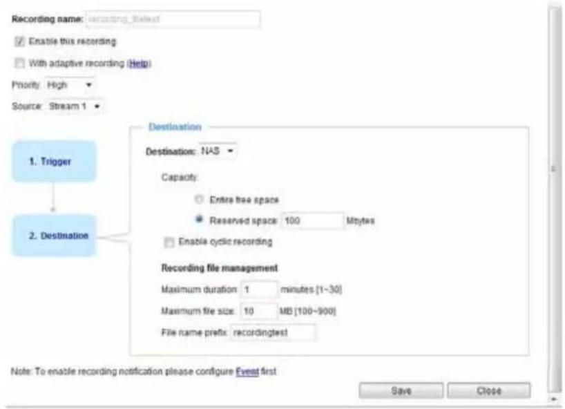 Recording name: recording selecting Enable this recording With adaptive recording (Help) Priority: High Source: Stream 1 1. Trigger Destination: Destination: NAS Capacity: Entire tree space Reserved space: 100 Mbytes Enable cyclic recording 2. Destination Recording file management Maximum duration: 1 minutes [1-30] Maximum file size: 10 MB [100-900] File name prefix: recordingtest Note: To enable recording notification please configure Event first Save Close