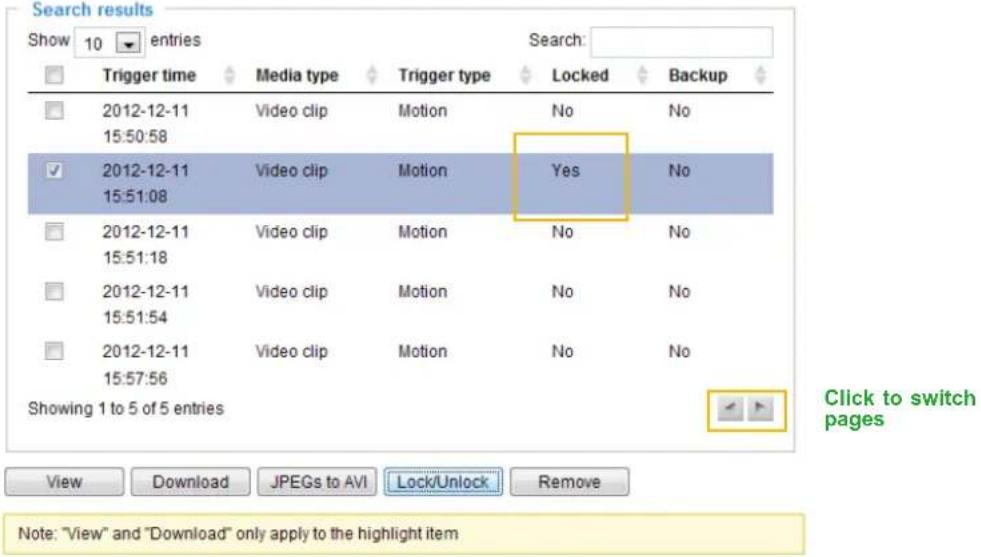 Search results Show 10 entries Trigger time Media type Trigger type Locked Backup 2012-12-11 Video clip Motion No No 15:50:58 2012-12-11 Video clip Motion Yes No 15:51:08 2012-12-11 Video clip Motion No No 15:51:18 2012-12-11 Video clip Motion No No 15:51:54 2012-12-11 Video clip Motion No No 15:57:56 Showing 1 to 5 of 5 entries Click to switch pages View Download JPEGs to AVI Lock/Unlock Remove Note: "View" and "Download" only apply to the highlight item