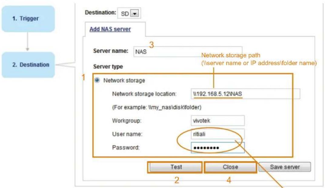 1. Trigger 2. Destination Destination: SD Add NAS server Server name: NAS Server type 1 Network storage Network storage location: \192.168.5.12NAS (For example: \my_nas\disk\folder) Workgroup: vivotek User name: ritiali Password: ********** Test Close Save server 2 4