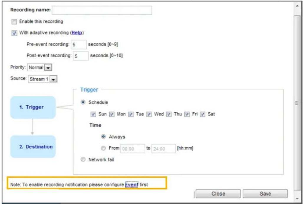 Recording name: Enable this recording With adaptive recording (Help) Pre-event recording: 5 seconds [0~9] Post-event recording: 5 seconds [0~10] Priority: Normal Source: Stream 1 1. Trigger 2. Destination Trigger Schedule Sun Mon Tue Wed Thu Fri Sat Time Always From 00:00 to 24:00 [hh:mm] Network fail Note: To enable recording notification please configure Event first Close Save