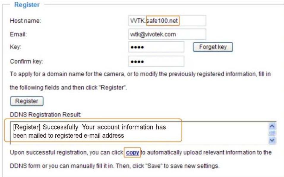 Register Host name: VVTK:safe100.net Email: wtk@vivotek.com Key: ••••• Forret key Confirm key: ••••• To apply for a domain name for the camera, or to modify the previously registered information, fill in the following fields and then click "Register". Register DDNS Registration Result: [Register] Successfully Your account information has been mailed to registered e-mail address Upon successful registration, you can click copy to automatically upload relevant information to the DDNS form or you can manually fill it in. Then, click "Save" to save new settings.