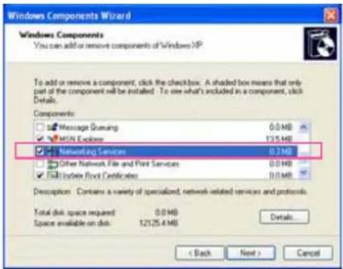 Windows Components Wizard Windows Components You can add or remove components of Windows XP To add or remove a component, click the checkbox. A shaded box means that only part of the component will be installed. To use what's included in a component, click Details. Components: Message Gneaving 0.0 MB MSN Explorer 135 MB Networking Services 0.34 MB Other Network File and Print Services 0.0 MB Update Print Certificates 0.0 MB Descriptions: Contains a variety of specialized, network-related services and protocols. Total disk space required: 0.04 MB Space available on disk: 12125.4 MB Details... < Back Next > Cancel