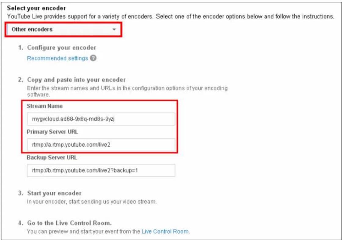 Select your encoder YouTube Live provides support for a variety of encoders. Select one of the encoder options below and follow the instructions. Other encoders 1. Configure your encoder Recommended settings ? 2. Copy and paste into your encoder Enter the stream names and URLs in the configuration options of your encoding software. Stream Name mygvcloud.ad68-9x6q-md8s-9yzj Primary Server URL rtmp://a.rtmp.youtube.com/live2 Backup Server URL rtmp://b.rtmp.youtube.com/live2?backup=1 3. Start your encoder In your encoder, start sending us your video stream. 4. Go to the Live Control Room. You can preview and start your event from the Live Control Room.
