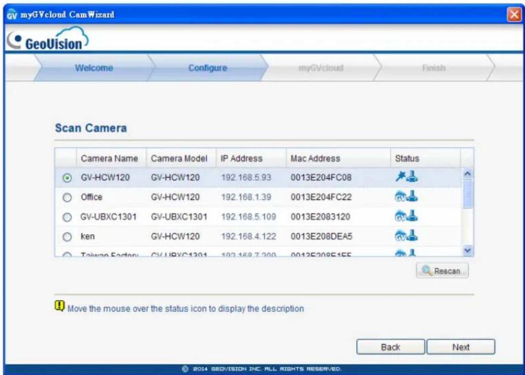 myGVcloud CamWizard GeoVision Welcome Configure myGVcloud Finish Scan Camera Camera Name Camera Model IP Address Mac Address Status GV-HCW120 GV-HCW120 192.168.5.93 0013E204FC08 Office GV-HCW120 192.168.1.39 0013E204FC22 GV-UBXC1301 GV-UBXC1301 192.168.5.109 0013E2083120 ken GV-HCW120 192.168.4.122 0013E208DEA5 Taiwan Factory GV-UBXC1301 192.168.7.200 0013E208E155 Rescan Move the mouse over the status icon to display the description Back Next © 2014 GEOVISION INC. ALL RIGHTS RESERVED.