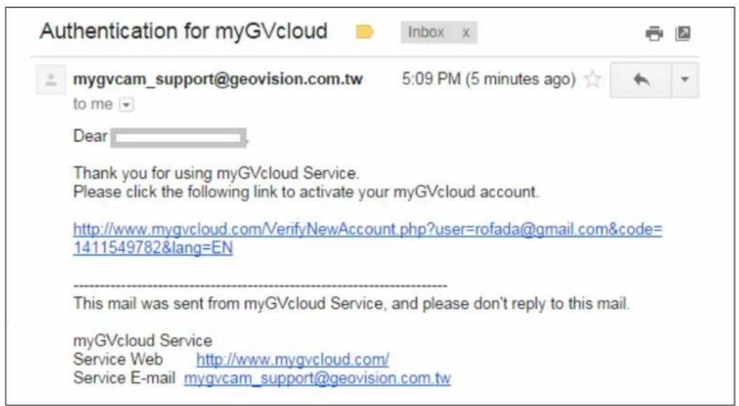 Authentication for myGVcloud mygvcam_support@geovision.com.tw 5:09 PM (5 minutes ago) to me Dear Thank you for using myGVcloud Service. Please click the following link to activate your myGVcloud account. http://www.mygvcloud.com/VerifyNewAccount.php?user=rofada@gmail.com&code= 1411549782&lang=EN This mail was sent from myGVcloud Service, and please don't reply to this mail. myGVcloud Service Service Web http://www.mygvcloud.com/ Service E-mail mygvcam_support@geovision.com.tw