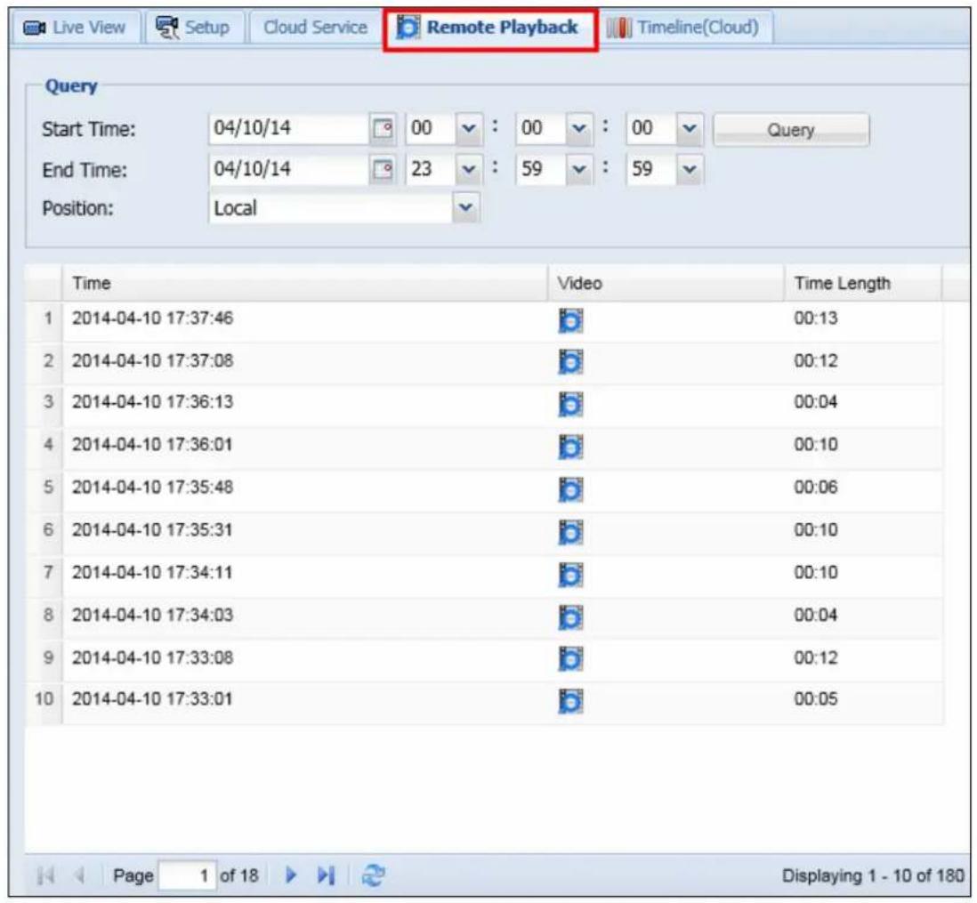 Live View Setup Cloud Service Remote Playback Timeline(Cloud) Query Start Time: 04/10/14 00 : 00 : 00 Query End Time: 04/10/14 23 : 59 : 59 Position: Local Time Video Time Length 1 2014-04-10 17:37:46 00:13 2 2014-04-10 17:37:08 00:12 3 2014-04-10 17:36:13 00:04 4 2014-04-10 17:36:01 00:10 5 2014-04-10 17:35:48 00:06 6 2014-04-10 17:35:31 00:10 7 2014-04-10 17:34:11 00:10 8 2014-04-10 17:34:03 00:04 9 2014-04-10 17:33:08 00:12 10 2014-04-10 17:33:01 00:05 Page 1 of 18 Displaying 1 - 10 of 180