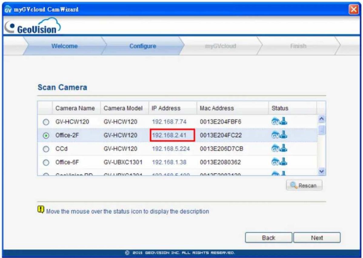 myGVcloud CamWizard GeoVision Welcome Configure myGVcloud Finish Scan Camera Camera Name Camera Model IP Address Mac Address Status GV-HCW120 GV-HCW120 192.168.7.74 0013E204FBF6 Office-2F GV-HCW120 192.168.2.41 0013E204FC22 CCd GV-HCW120 192.168.5.224 0013E206D7CB Office-6F GV-UBXC1301 192.168.1.38 0013E2080362 GeoVision BD GV-UBXC1301 192.168.5.400 0013E2083120 Rescan Move the mouse over the status icon to display the description Back Next © 2015 GEOVISION INC. ALL RIGHTS RESERVED.