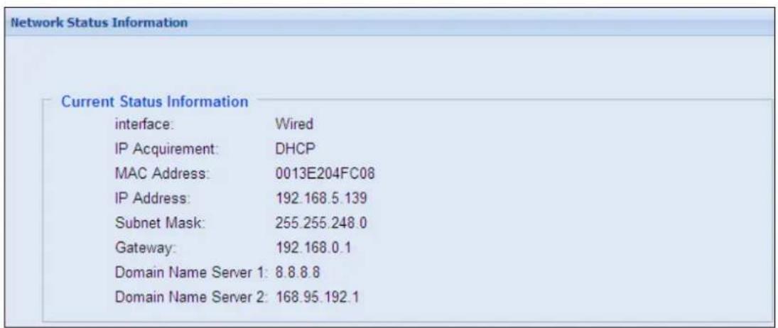 Network Status Information Current Status Information interface: Wired IP Acquirement: DHCP MAC Address: 0013E204FC08 IP Address: 192.168.5.139 Subnet Mask: 255.255.248.0 Gateway: 192.168.0.1 Domain Name Server 1: 8.8.8.8 Domain Name Server 2: 168.95.192.1