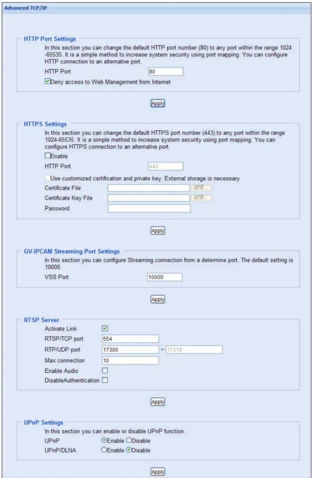Advanced TCP/IP HTTP Port Settings In this section you can change the default HTTP port number (80) to any port within the range 1024 -65535. It is a simple method to increase system security using port mapping. You can configure HTTP connection to an alternative port. HTTP Port 80 ✓Deny access to Web Management from Internet Apply HTTPS Settings In this section you can change the default HTTPS port number (443) to any port within the range 1024-65535. It is a simple method to increase system security using port mapping. You can configure HTTPS connection to an alternative port. □Enable HTTP Port 443 □Use customized certification and private key. External storage is necessary Certificate File Certificate Key File Password Apply GV-IPCAM Streaming Port Settings In this section you can configure Streaming connection from a determine port. The default setting is 10000. VSS Port 10000 Apply RTSP Server Activate Link ✓ RTSP/TCP port 554 RTP/UDP port 17300 ~ 17319 Max connection 10 Enable Audio DisableAuthentication Apply UPnP Settings In this section you can enable or disable UPnP function. UPnP ○Enable ○Disable UPnP/DLNA ○Enable ○Disable Apply