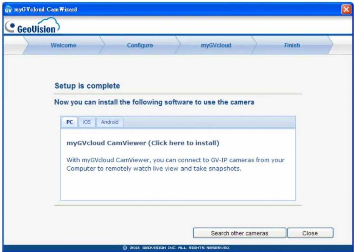 myGVcloud CamWizard GeoVision Welcome Configure myGVcloud Finish Setup is complete Now you can install the following software to use the camera PC iOS Android myGVcloud CamViewer (Click here to install) With myGVcloud CamViewer, you can connect to GV-IP cameras from your Computer to remotely watch live view and take snapshots. Search other cameras Close © 2015 GEOVISION INC. ALL RIGHTS RESERVED.