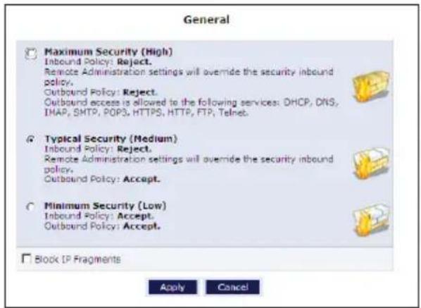 General Maximum Security (High) Inbound Policy: Reject. Remote Administration settings will override the security inbound policy. Outbound Policy: Reject. Outbound excess is allowed to the following services: DHCP, DNS, IMAP, SMTP, POPS, HTTPS, HTTP, FTP, Telnet. Typical Security (Medium) Inbound Policy: Reject. Remote Administration settings will override the security inbound policy. Outbound Policy: Accept. Minimum Security (Low) Inbound Policy: Accept. Outbound Policy: Accept. Block IP Fragments Apply Cancel