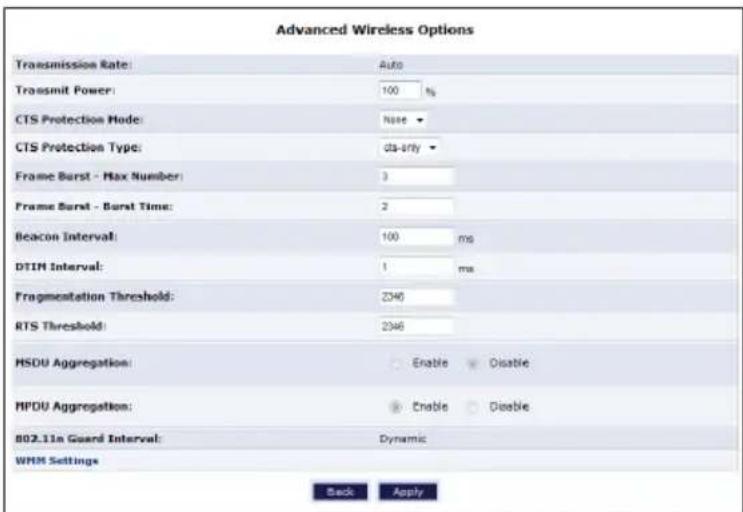 Advanced Wireless Options Transmission Rate: Auto Transmit Power: 100 % CTS Protection Mode: None CTS Protection Type: da-only Frame Burst - Max Number: 3 Frame Burst - Burst Time: 2 Beacon Interval: 100 ms DTIN Interval: 1 ms Fragmentation Threshold: 2040 RTS Threshold: 2046 MSDU Aggregation: Enable Disable MPDU Aggregation: Enable Disable 802.11x Guard Interval: Dynamic WMM Settings Back Apply