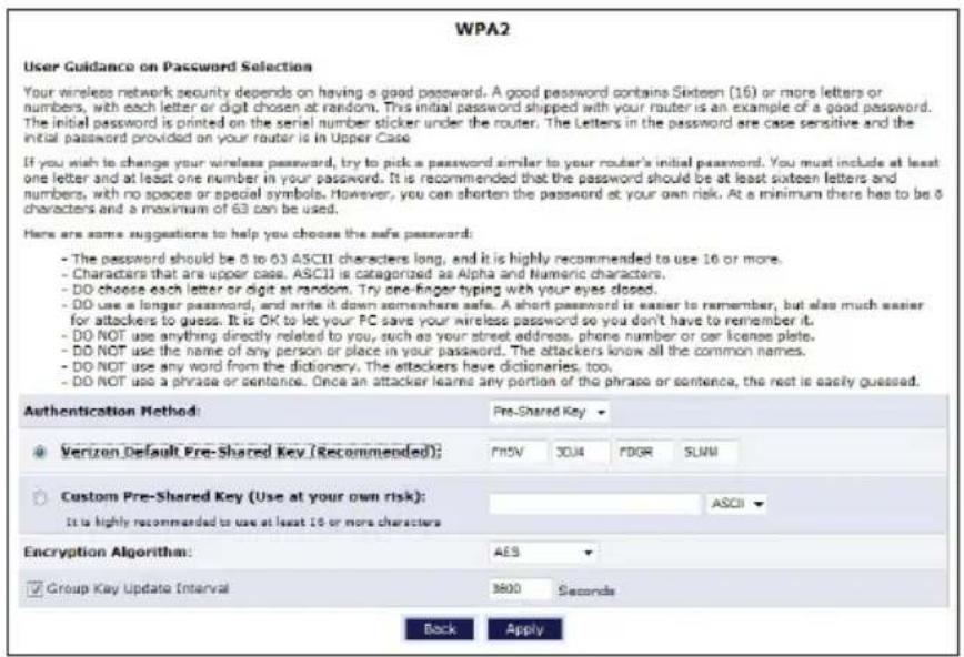 WPA2 User Guidance on Password Selection Your wireless network security depends on having a good password. A good password contains Sixteen (16) or more letters or numbers, with each letter or digit chosen at random. This initial password shipped with your router is an example of a good password. The initial password is printed on the serial number sticker under the router. The Letters in the password are case sensitive and the initial password provided on your router is in Upper Case. If you wish to change your wireless password, try to pick a password similar to your router's initial password. You must include at least one letter and at least one number in your password. It is recommended that the password should be at least sixteen letters and numbers, with no spaces or special symbols. However, you can shorten the password at your own risk. At a minimum there has to be 8 characters and a maximum of 63 can be used. Here are some suggestions to help you choose the safe password: - The password should be 8 to 63 ASCII characters long, and it is highly recommended to use 16 or more. - Characters that are upper case. ASCII is categorized as Alpha and Numeric characters. - DO choose each letter or digit at random. Try one-finger typing with your eyes closed. - DO use a longer password, and write it down somewhere safe. A short password is easier to remember, but also much easier for attackers to guess. It is OK to let your PC save your wireless password so you don't have to remember it. - DO NOT use anything directly related to you, such as your street address, phone number or car license plate. - DO NOT use the name of any person or place in your password. The attackers know all the common names. - DO NOT use any word from the dictionary. The attackers have dictionaries, too. - DO NOT use a phrase or sentence. Once an attacker learns any portion of the phrase or sentence, the rest is easily guessed. Authentication Method: Pre-Shared Key Verizon Default Pre-Shared Key (Recommended): PMSV 30J4 PDGR SUM Custom Pre-Shared Key (Use at your own risk): ASCII It is highly recommended to use at least 16 or more characters Encryption Algorithm: AES Group Key Update Interval 3600 Seconds Back Apply