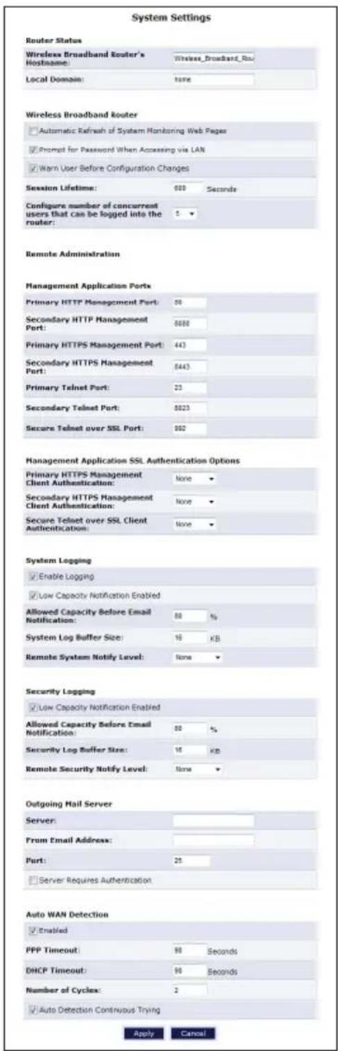 System Settings Router Status Wireless Broadband Router's Hostname: Wireless_Broadband_Rsu Local Domain: none Wireless Broadband Router Automatic Refresh of System Monitoring Web Pages Prompt for Password When Accessing via LAN Warn User Before Configuration Changes Session Lifetime: 600 Seconds Configure number of concurrent users that can be logged into the router: Remote Administration Management Application Ports Primary HTTP Management Port: 50 Secondary HTTP Management Port: 8000 Primary HTTPS Management Port: 443 Secondary HTTPS Management Port: 6443 Primary Telnet Port: 23 Secondary Telnet Port: 8023 Secure Telnet over SSL Port: 892 Management Application SSL Authentication Options Primary HTTPS Management Client Authentication: None ▼ Secondary HTTPS Management Client Authentication: None ▼ Secure Telnet over SSL Client Authentication: None ▼ System Logging Enable Logging Low Capacity Notification Enabled Allowed Capacity Before Email Notification: 80 % System Log Buffer Size: 16 KB Remote System Notify Level: None ▼ Security Logging Low Capacity Notification Enabled Allowed Capacity Before Email Notification: 80 % Security Log Buffer Size: 16 KB Remote Security Notify Level: None ▼ Outgoing Mail Server Server: From Email Address: Part: 25 Server Requires Authentication Auto WAN Detection Enabled PPP Timeout: 90 Seconds DHCP Timeout: 90 Seconds Number of Cycles: 2 Auto Detection Continuous Trying Apply Cancel